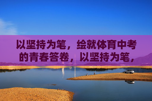 以坚持为笔，绘就体育中考的青春答卷，以坚持为笔，绘就体育中考的青春答卷