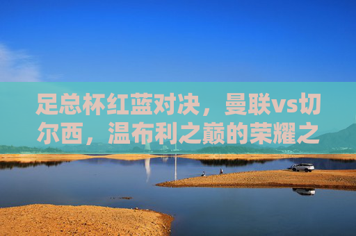 足总杯红蓝对决,曼联vs切尔西,温布利之巅的荣耀之战,足总杯红蓝对决,曼联vs切尔西温布利之巅的荣耀之战 足总杯红蓝对决,曼联vs切尔西,温布利之巅的荣耀之战,足总杯红蓝对决,曼联vs切尔西温布利之巅的荣耀之战