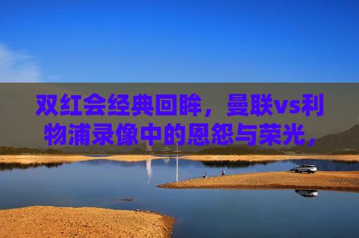 双红会经典回眸,曼联vs利物浦录像中的恩怨与荣光,双红会经典回眸,曼联vs利物浦的恩怨与荣光 双红会经典回眸,曼联vs利物浦录像中的恩怨与荣光,双红会经典回眸,曼联vs利物浦的恩怨与荣光