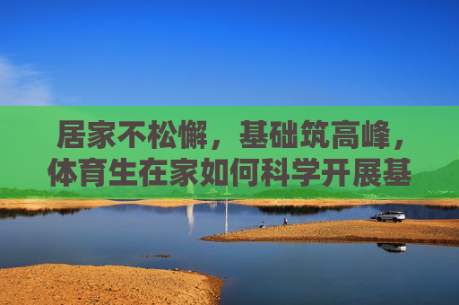 居家不松懈,基础筑高峰,体育生在家如何科学开展基础练习,居家体育生科学基础训练,不松懈,筑高峰 居家不松懈,基础筑高峰,体育生在家如何科学开展基础练习,居家体育生科学基础训练,不松懈,筑高峰
