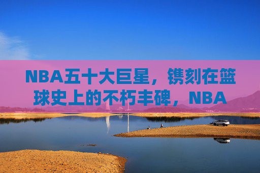 NBA五十大巨星,镌刻在篮球史上的不朽丰碑,NBA五十大巨星,篮球史上的不朽丰碑 NBA五十大巨星,镌刻在篮球史上的不朽丰碑,NBA五十大巨星,篮球史上的不朽丰碑