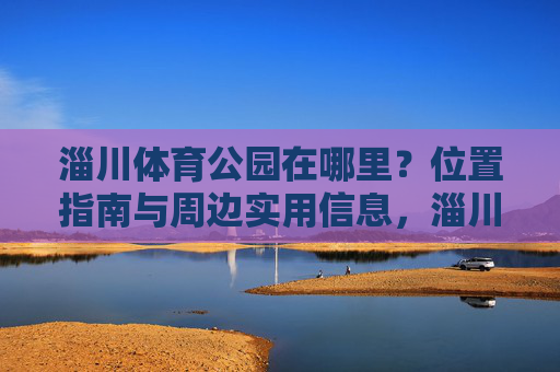 淄川体育公园在哪里？位置指南与周边实用信息，淄川体育公园位置指南与周边实用信息