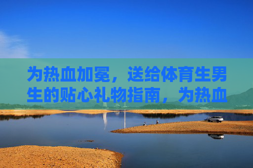 为热血加冕，送给体育生男生的贴心礼物指南，为热血加冕，体育生男生贴心礼物指南