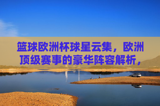篮球欧洲杯球星云集,欧洲顶级赛事的豪华阵容解析,篮球欧洲杯,球星云集的豪华阵容解析 篮球欧洲杯球星云集,欧洲顶级赛事的豪华阵容解析,篮球欧洲杯,球星云集的豪华阵容解析