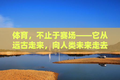 体育,不止于赛场——它从远古走来,向人类未来走去,体育,穿越时空的生命脉动 体育,不止于赛场——它从远古走来,向人类未来走去,体育,穿越时空的生命脉动