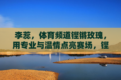 李蕊,体育频道铿锵玫瑰,用专业与温情点亮赛场,铿锵玫瑰李蕊,专业温情耀赛场 李蕊,体育频道铿锵玫瑰,用专业与温情点亮赛场,铿锵玫瑰李蕊,专业温情耀赛场