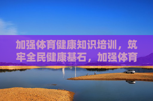 加强体育健康知识培训,筑牢全民健康基石,加强体育健康知识培训 筑牢全民健康基石 加强体育健康知识培训,筑牢全民健康基石,加强体育健康知识培训 筑牢全民健康基石