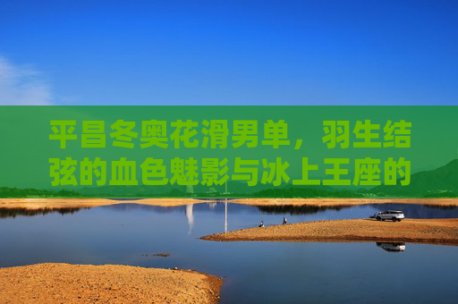 平昌冬奥花滑男单,羽生结弦的血色魅影与冰上王座的史诗对决,平昌冬奥花滑男单,羽生结弦血色魅影与冰上王座史诗对决 平昌冬奥花滑男单,羽生结弦的血色魅影与冰上王座的史诗对决,平昌冬奥花滑男单,羽生结弦血色魅影与冰上王座史诗对决