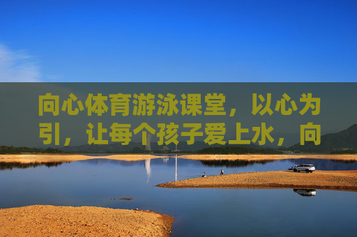 向心体育游泳课堂,以心为引,让每个孩子爱上水,向心体育游泳课堂,以心为引,让孩子爱上水 向心体育游泳课堂,以心为引,让每个孩子爱上水,向心体育游泳课堂,以心为引,让孩子爱上水