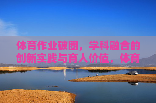 体育作业破圈，学科融合的创新实践与育人价值，体育作业破圈，学科融合育人的创新实践