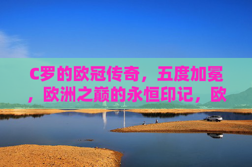 C罗的欧冠传奇,五度加冕,欧洲之巅的永恒印记,欧冠传奇,C罗五度加冕的永恒印记 C罗的欧冠传奇,五度加冕,欧洲之巅的永恒印记,欧冠传奇,C罗五度加冕的永恒印记