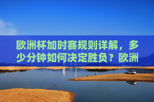 欧洲杯加时赛规则详解，多少分钟如何决定胜负？欧洲杯加时赛规则，时长与胜负判定详解