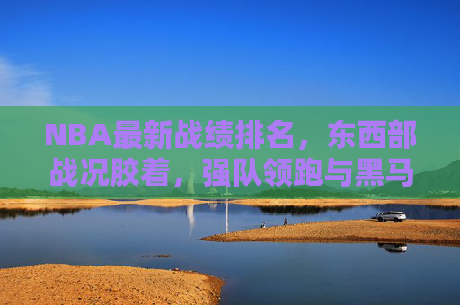 NBA最新战绩排名，东西部战况胶着，强队领跑与黑马突围并存，NBA最新东西部排名，战况胶着，强队领跑与黑马突围并存