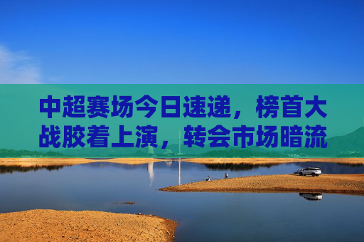中超赛场今日速递,榜首大战胶着上演,转会市场暗流涌动,中超速递,榜首大战胶着,转会市场暗流涌动 中超赛场今日速递,榜首大战胶着上演,转会市场暗流涌动,中超速递,榜首大战胶着,转会市场暗流涌动