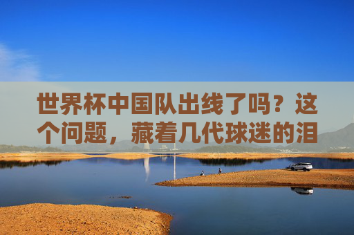 世界杯中国队出线了吗?这个问题,藏着几代球迷的泪与盼,世界杯出线之问,几代球迷的泪与盼 世界杯中国队出线了吗?这个问题,藏着几代球迷的泪与盼,世界杯出线之问,几代球迷的泪与盼