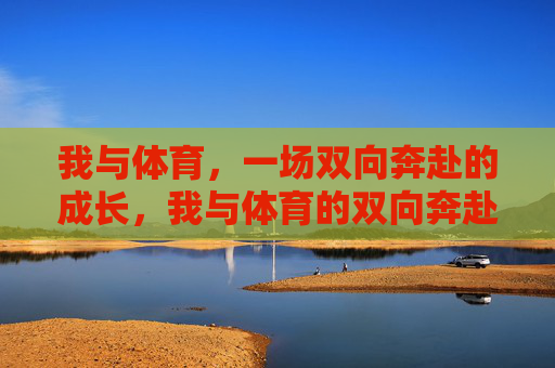 我与体育,一场双向奔赴的成长,我与体育的双向奔赴成长 我与体育,一场双向奔赴的成长,我与体育的双向奔赴成长