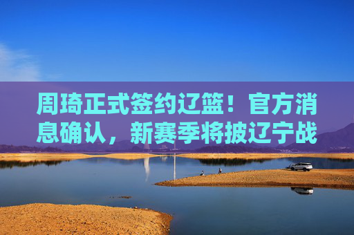 周琦正式签约辽篮！官方消息确认，新赛季将披辽宁战袍，周琦正式签约辽篮