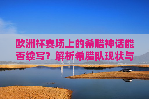 欧洲杯赛场上的希腊神话能否续写？解析希腊队现状与前景，希腊队欧洲杯现状与前景，神话能否续写？