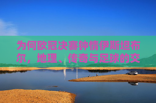 为何欧冠决赛钟情伊斯坦布尔,地理、传奇与足球的交响,伊斯坦布尔,欧冠决赛的地理、传奇与足球交响 为何欧冠决赛钟情伊斯坦布尔,地理、传奇与足球的交响,伊斯坦布尔,欧冠决赛的地理、传奇与足球交响