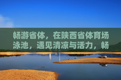 畅游省体,在陕西省体育场泳池,遇见清凉与活力,畅游省体泳池,遇见清凉活力 畅游省体,在陕西省体育场泳池,遇见清凉与活力,畅游省体泳池,遇见清凉活力