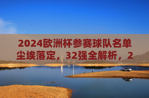 2024欧洲杯参赛球队名单尘埃落定，32强全解析，2024欧洲杯32强名单尘埃落定，全解析参赛球队