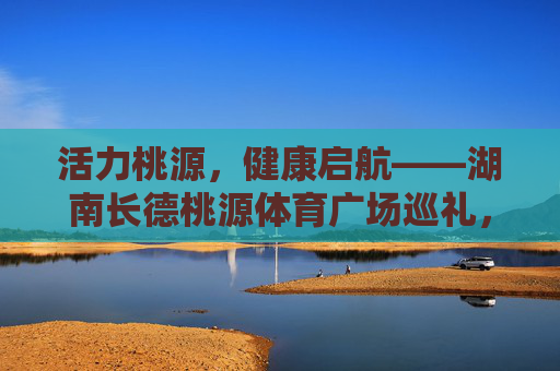 活力桃源,健康启航——湖南长德桃源体育广场巡礼,活力桃源,健康启航——长德桃源体育广场巡礼 活力桃源,健康启航——湖南长德桃源体育广场巡礼,活力桃源,健康启航——长德桃源体育广场巡礼