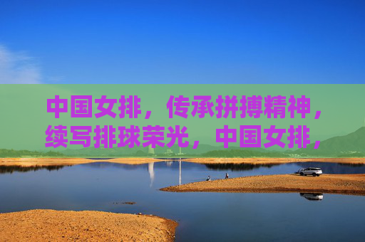 中国女排，传承拼搏精神，续写排球荣光，中国女排，传承拼搏，续写荣光