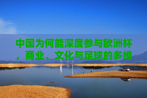 中国为何能深度参与欧洲杯,商业、文化与足球的多维共振,中国深度参与欧洲杯,商业文化足球的多维共振 中国为何能深度参与欧洲杯,商业、文化与足球的多维共振,中国深度参与欧洲杯,商业文化足球的多维共振