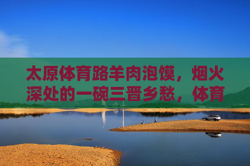 太原体育路羊肉泡馍,烟火深处的一碗三晋乡愁,体育路羊肉泡馍,烟火深处的三晋乡愁 太原体育路羊肉泡馍,烟火深处的一碗三晋乡愁,体育路羊肉泡馍,烟火深处的三晋乡愁