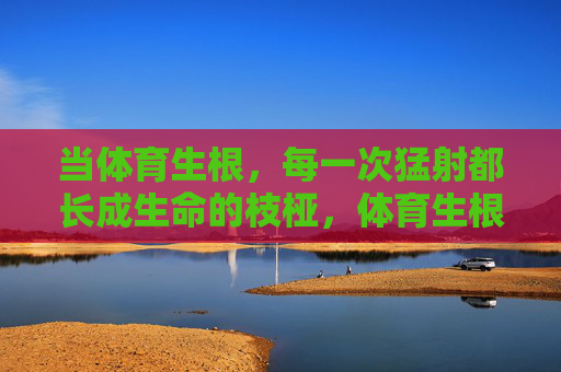 当体育生根,每一次猛射都长成生命的枝桠,体育生根,猛射长成生命枝桠 当体育生根,每一次猛射都长成生命的枝桠,体育生根,猛射长成生命枝桠