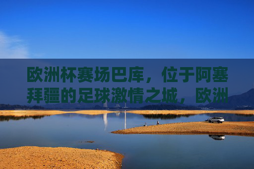 欧洲杯赛场巴库,位于阿塞拜疆的足球激情之城,欧洲杯赛场巴库,阿塞拜疆的足球激情之城 欧洲杯赛场巴库,位于阿塞拜疆的足球激情之城,欧洲杯赛场巴库,阿塞拜疆的足球激情之城