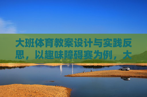 大班体育教案设计与实践反思,以趣味障碍赛为例,大班体育趣味障碍赛教案设计与实践反思 大班体育教案设计与实践反思,以趣味障碍赛为例,大班体育趣味障碍赛教案设计与实践反思