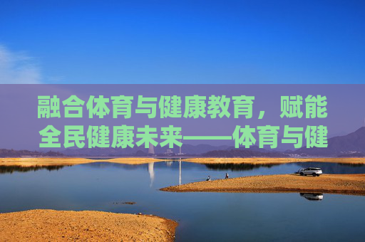 融合体育与健康教育，赋能全民健康未来——体育与健康教育硕士的专业价值与发展路径，融合体育与健康教育，赋能全民健康未来——体育与健康教育硕士的专业价值