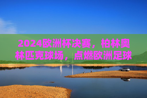 2024欧洲杯决赛,柏林奥林匹克球场,点燃欧洲足球终极战火,2024欧洲杯决赛,柏林奥林匹克球场点燃终极战火 2024欧洲杯决赛,柏林奥林匹克球场,点燃欧洲足球终极战火,2024欧洲杯决赛,柏林奥林匹克球场点燃终极战火