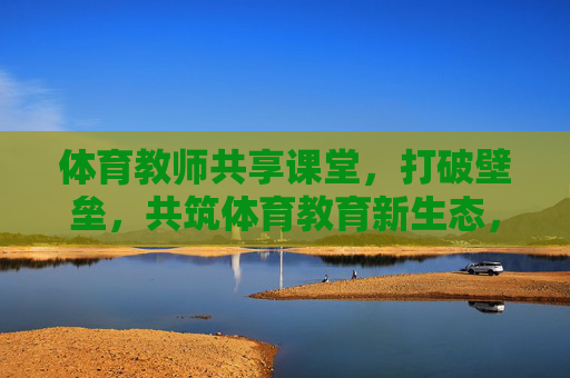 体育教师共享课堂，打破壁垒，共筑体育教育新生态，体育教师共享课堂，破壁垒，筑体育教育新生态
