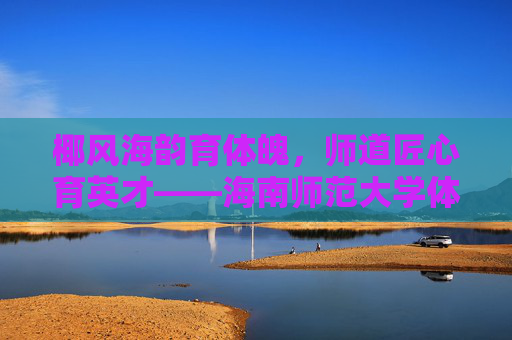 椰风海韵育体魄,师道匠心育英才——海南师范大学体育学院巡礼,椰风海韵育体魄,师道匠心育英才——海南师范大学体育学院巡礼 椰风海韵育体魄,师道匠心育英才——海南师范大学体育学院巡礼,椰风海韵育体魄,师道匠心育英才——海南师范大学体育学院巡礼