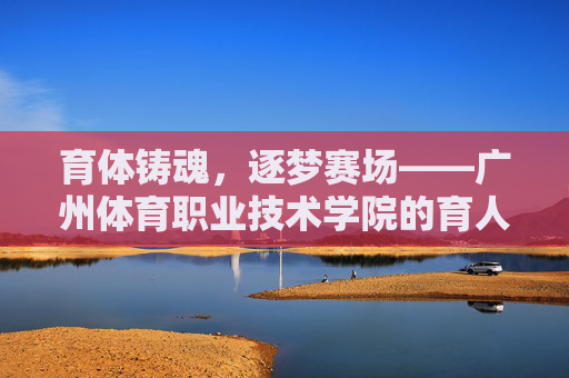育体铸魂,逐梦赛场——广州体育职业技术学院的育人之道,育体铸魂逐梦赛场,广州体育职业技术学院的育人之道 育体铸魂,逐梦赛场——广州体育职业技术学院的育人之道,育体铸魂逐梦赛场,广州体育职业技术学院的育人之道