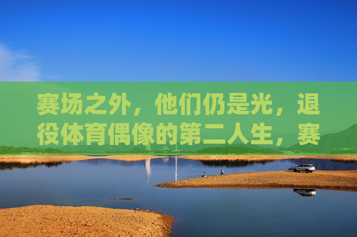 赛场之外,他们仍是光,退役体育偶像的第二人生,赛场之外,光续第二生,退役体育偶像的新征程 赛场之外,他们仍是光,退役体育偶像的第二人生,赛场之外,光续第二生,退役体育偶像的新征程