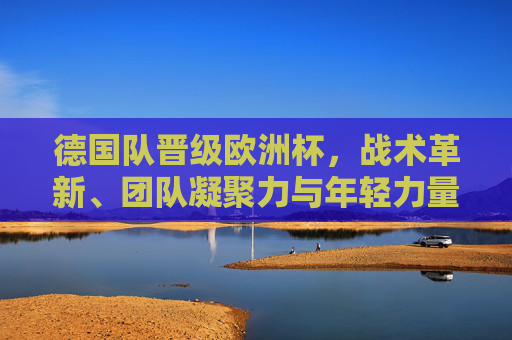 德国队晋级欧洲杯,战术革新、团队凝聚力与年轻力量的双重奏,德国队晋级欧洲杯,战术革新、团队凝聚与年轻力量的双重奏 德国队晋级欧洲杯,战术革新、团队凝聚力与年轻力量的双重奏,德国队晋级欧洲杯,战术革新、团队凝聚与年轻力量的双重奏