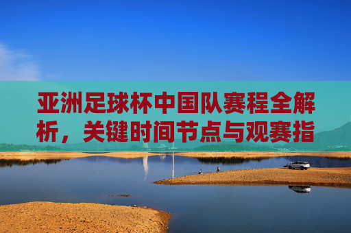 亚洲足球杯中国队赛程全解析,关键时间节点与观赛指南,亚洲足球杯中国队赛程全解析,关键时间节点与观赛指南 亚洲足球杯中国队赛程全解析,关键时间节点与观赛指南,亚洲足球杯中国队赛程全解析,关键时间节点与观赛指南