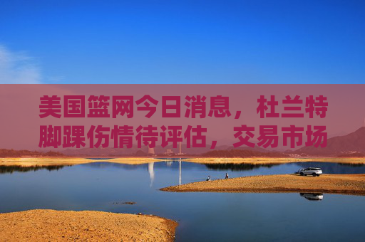 美国篮网今日消息,杜兰特脚踝伤情待评估,交易市场暗流涌动,管理层释放重建信号,杜兰特脚踝伤情待评估 篮网交易暗涌释放重建信号 美国篮网今日消息,杜兰特脚踝伤情待评估,交易市场暗流涌动,管理层释放重建信号,杜兰特脚踝伤情待评估 篮网交易暗涌释放重建信号