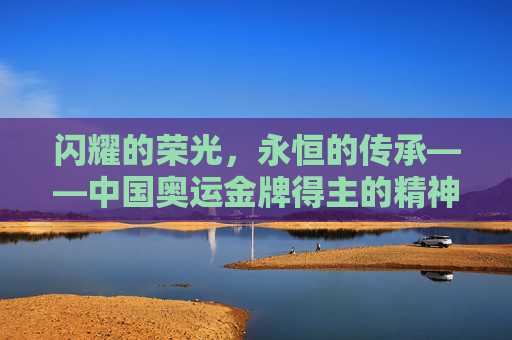 闪耀的荣光,永恒的传承——中国奥运金牌得主的精神丰碑,荣光永恒,精神永续——中国奥运冠军的精神丰碑 闪耀的荣光,永恒的传承——中国奥运金牌得主的精神丰碑,荣光永恒,精神永续——中国奥运冠军的精神丰碑