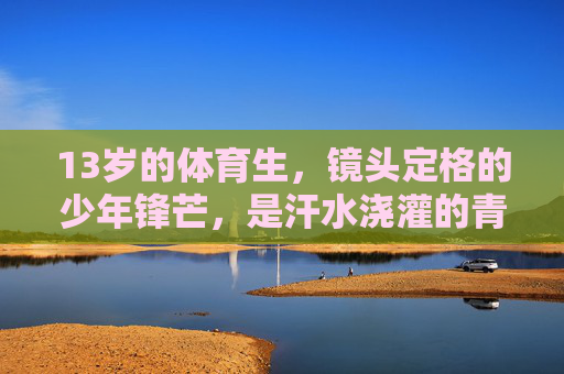 13岁的体育生，镜头定格的少年锋芒，是汗水浇灌的青春帅气，镜头定格13岁体育生，汗水浇灌的少年锋芒与青春帅气