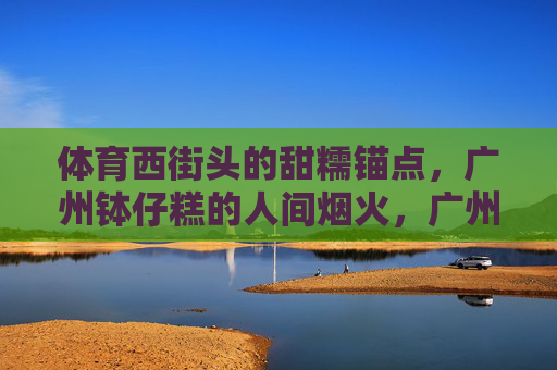 体育西街头的甜糯锚点，广州钵仔糕的人间烟火，广州钵仔糕，体育西街头的甜糯烟火锚点