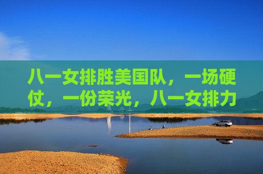 八一女排胜美国队,一场硬仗,一份荣光,八一女排力克美国队,硬仗铸就荣光 八一女排胜美国队,一场硬仗,一份荣光,八一女排力克美国队,硬仗铸就荣光