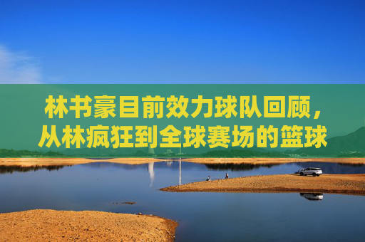 林书豪目前效力球队回顾,从林疯狂到全球赛场的篮球足迹,林书豪效力球队回顾,从林疯狂到全球赛场的篮球足迹 林书豪目前效力球队回顾,从林疯狂到全球赛场的篮球足迹,林书豪效力球队回顾,从林疯狂到全球赛场的篮球足迹