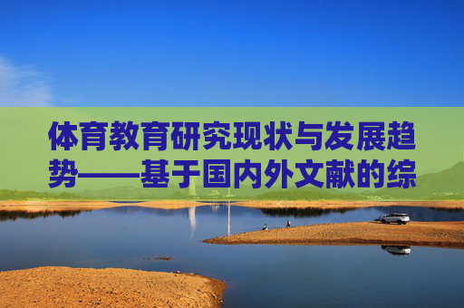 体育教育研究现状与发展趋势——基于国内外文献的综述,体育教育研究现状与发展趋势——基于国内外文献的综述 体育教育研究现状与发展趋势——基于国内外文献的综述,体育教育研究现状与发展趋势——基于国内外文献的综述
