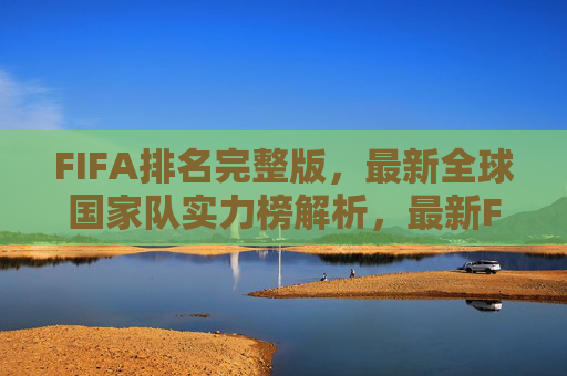 FIFA排名完整版,最新全球国家队实力榜解析,最新FIFA排名完整版,全球国家队实力榜解析 FIFA排名完整版,最新全球国家队实力榜解析,最新FIFA排名完整版,全球国家队实力榜解析