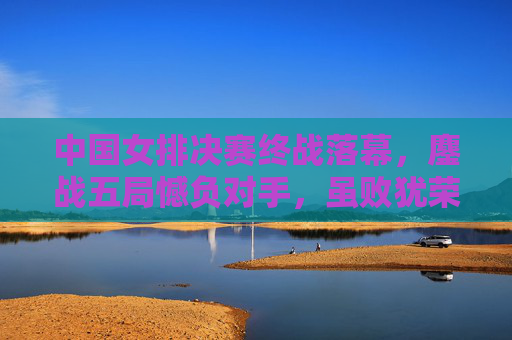 中国女排决赛终战落幕，鏖战五局憾负对手，虽败犹荣的精神丰碑，中国女排决赛鏖战五局憾负 虽败犹荣铸精神丰碑