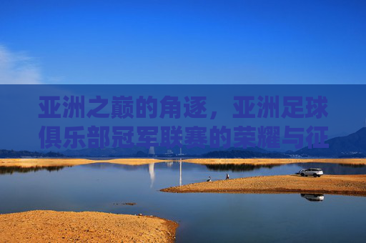 亚洲之巅的角逐,亚洲足球俱乐部冠军联赛的荣耀与征程,亚洲之巅的角逐,冠军联赛的荣耀征程 亚洲之巅的角逐,亚洲足球俱乐部冠军联赛的荣耀与征程,亚洲之巅的角逐,冠军联赛的荣耀征程